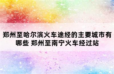 郑州至哈尔滨火车途经的主要城市有哪些 郑州至南宁火车经过站